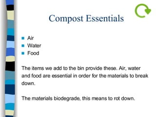 Compost Essentials Air Water Food The items we add to the bin provide these. Air, water  and food are essential in order for the materials to break down.  The materials biodegrade, this means to rot down. 
