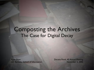 Composting the Archives The Case for Digital Decay Ryan Shaw UC Berkeley School of Information Decasia Panel, 4S Annual Meeting November 2, 2006 