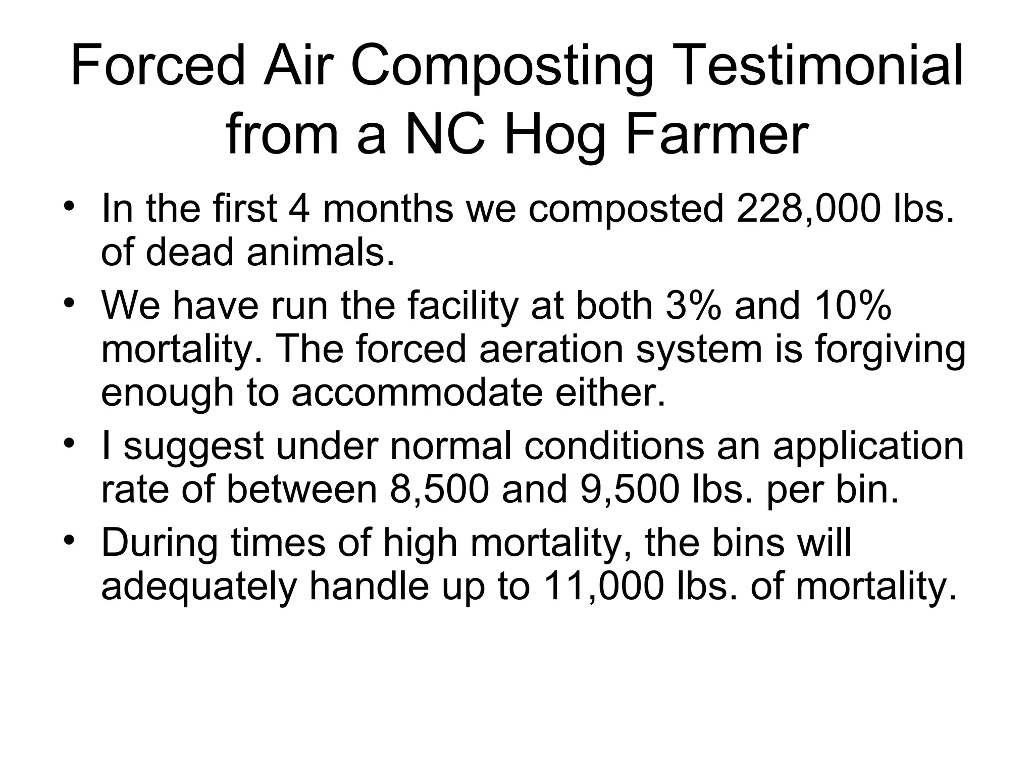 Forced Air Composting Testimonial from a NC Hog Farmer In the first 4 months we composted 228,000 lbs. of dead animals. We have run the facility at both 3% and 10% mortality. The forced aeration system is forgiving enough to accommodate either. I suggest under normal conditions an application rate of between 8,500 and 9,500 lbs. per bin. During times of high mortality, the bins will adequately handle up to 11,000 lbs. of mortality. 