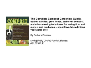 The Complete Compost Gardening Guide:  Banner batches, grow heaps, comforter compost, and other amazing techniques for saving time and money, and producing ... most flavorful, nutritious vegetables ever. By Barbara Pleasant Montgomery County Public Libraries: 631.875 PLE  