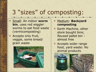 3 “sizes” of composting: Small : An indoor  worm bin , uses red wiggler worms to eat food waste (vermicomposting) Accepts only fruit, veggie, some bread/ grain waste Medium :  Backyard composting   Earth Machine, other store bought bins;  Reused  pallet bin - almost free Accepts wider range food, yard waste: No animal products 