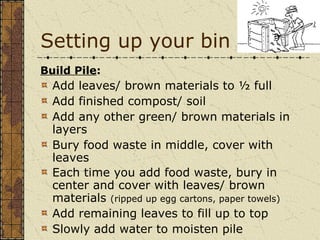 Setting up your bin Build Pile :   Add leaves/ brown materials to ½ full Add finished compost/ soil Add any other green/ brown materials in layers Bury food waste in middle, cover with leaves  Each time you add food waste, bury in center and cover with leaves/ brown materials  (ripped up egg cartons, paper towels) Add remaining leaves to fill up to top Slowly add water to moisten pile 
