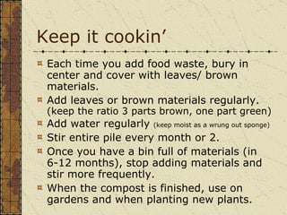 Keep it cookin’ Each time you add food waste, bury in center and cover with leaves/ brown materials. Add leaves or brown materials regularly.  (keep the ratio 3 parts brown, one part green) Add water regularly  (keep moist as a wrung out sponge) Stir entire pile every month or 2. Once you have a bin full of materials (in 6-12 months), stop adding materials and stir more frequently.  When the compost is finished, use on gardens and when planting new plants. 