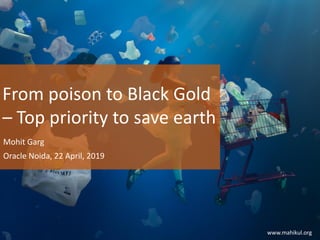 From poison to Black Gold
– Top priority to save earth
Mohit Garg
Oracle Noida, 22 April, 2019
www.mahikul.org
 