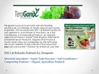 EM-1 & Bokashi Products by Teraganix
Microbial Inoculants • Septic Tank Enzymes • Soil Conditioner •
Composting Products • Organic Agriculture Products
Teraganix is proud to provide industry leading
solutions for a multitude of needs around your home
& garden. Our revolutionary EM-1 & Bokashi products
can perform in a multitude of functions: as a Soil
Conditioner, a Composting Product, an Organic
Agriculture Product, Septic Tank Enzyme Treatments
& Maintenance Products, Organic Plant Food &
much more! View our categories on the left hand
site of our website to discover all of the ways that
you can use our EM-1 Product to enhance your life!
 