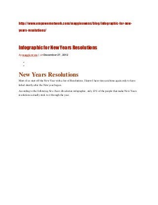 http://www.empowernetwork.com/maggieowens/blog/infographic-for-new-
years-resolutions/



Infographic for New Years Resolutions
by maggieowens | on December 27, 2012




New Years Resolutions
Most of us start off the New Year with a list of Resolutions. I know I have time and time again only to have
failed shortly after the New year began.

According to the following New Years Resolution infographic, only 12% of the people that make New Years
resolutions actually stick to it through the year.
 