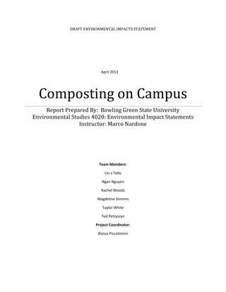 DRAFT ENVIRONMENTAL IMPACTS STATEMENT
Composting on Campus
Report Prepared By: Bowling Green State University
Environmental Studies 4020: Environmental Impact Statements
Instructor: Marco Nardone
Team Members:
Lin-z Tello
Ngan Nguyen
Rachel Woods
Magdeline Simonis
Taylor White
Ted Petryszyn
Project Coordinator:
Alyssa Piccolomini
April 2013
 