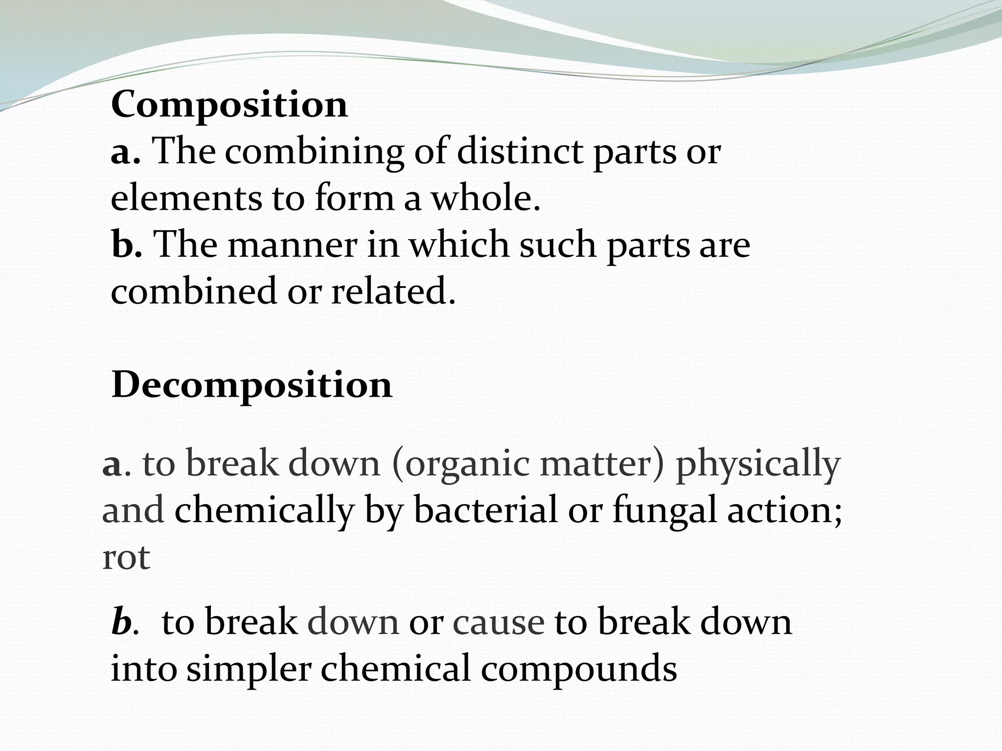 Composition
a. The combining of distinct parts or
elements to form a whole.
b. The manner in which such parts are
combined or related.

Decomposition

a. to break down (organic matter) physically
and chemically by bacterial or fungal action;
rot
b. to break down or cause to break down
into simpler chemical compounds
 