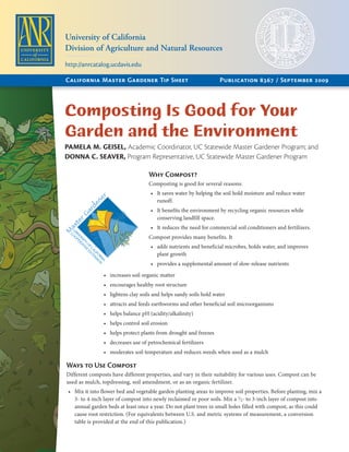 Composting Is Good for Your
Garden and the Environment
PAMELA M. GEISEL, Academic Coordinator, UC Statewide Master Gardener Program; and
DONNA C. SEAVER, Program Representative, UC Statewide Master Gardener Program
Why Compost?
Composting is good for several reasons:
It saves water by helping the soil hold moisture and reduce water•	
runoff.
It benefits the environment by recycling organic resources while•	
conserving landfill space.
It reduces the need for commercial soil conditioners and fertilizers.•	
Compost provides many benefits. It
adds nutrients and beneficial microbes, holds water, and improves•	
plant growth
provides a supplemental amount of slow-release nutrients•	
increases soil organic matter•	
encourages healthy root structure•	
lightens clay soils and helps sandy soils hold water•	
attracts and feeds earthworms and other beneficial soil microorganisms•	
helps balance pH (acidity/alkalinity)•	
helps control soil erosion•	
helps protect plants from drought and freezes•	
decreases use of petrochemical fertilizers•	
moderates soil temperature and reduces weeds when used as a mulch•	
Ways to Use Compost
Different composts have different properties, and vary in their suitability for various uses. Compost can be
used as mulch, topdressing, soil amendment, or as an organic fertilizer.
Mix it into flower bed and vegetable garden planting areas to improve soil properties. Before planting, mix a•	
3- to 4-inch layer of compost into newly reclaimed or poor soils. Mix a 1
⁄2- to 3-inch layer of compost into
annual garden beds at least once a year. Do not plant trees in small holes filled with compost, as this could
cause root restriction. (For equivalents between U.S. and metric systems of measurement, a conversion
table is provided at the end of this publication.)
California Master Gardener Tip Sheet	 Publication 8367 / September 2009
University of California
Division of Agriculture and Natural Resources
http://anrcatalog.ucdavis.edu
 