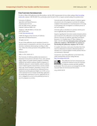 Composting Is Good for Your Garden and the Environment	 ANR Publication 8367 4
For Further Information
To order or obtain ANR publications and other products, visit the ANR Communication Services online catalog at http://anrcatalog.
ucdavis.edu or phone 1-800-994-8849. You can also place orders by mail or FAX, or request a printed catalog of our products from
University of California
Agriculture and Natural Resources
Communication Services
6701 San Pablo Avenue, 2nd Floor
Oakland, California 94608-1239
Telephone 1-800-994-8849 or 510-642-2431
FAX 510-643-5470
E-mail: danrcs@ucdavis.edu
©2009 The Regents of the University of California
Agriculture and Natural Resources
All rights reserved.
No part of this publication may be reproduced, stored in a
retrieval system, or transmitted, in any form or by any means,
electronic, mechanical, photocopying, recording, or other-
wise, without the written permission of the publisher and the
authors.
Publication 8367
ISBN-13: 978-1-60107-637-3
The University of California prohibits discrimination or
harassment of any person on the basis of race, color, national
origin, religion, sex, gender identity, pregnancy (including
childbirth, and medical conditions related to pregnancy or
childbirth), physical or mental disability, medical condition
(cancer-related or genetic characteristics), ancestry, marital
status, age, sexual orientation, citizenship, or service in the
uniformed services (as defined by the Uniformed Services
Employment and Reemployment Rights Act of 1994: service
in the uniformed services includes membership, application
for membership, performance of service, application for ser-
vice, or obligation for service in the uniformed services) in
any of its programs or activities.
University policy also prohibits reprisal or retaliation against
any person in any of its programs or activities for making a
complaint of discrimination or sexual harassment or for using
or participating in the investigation or resolution process of
any such complaint.
University policy is intended to be consistent with the provi-
sions of applicable State and Federal laws.
Inquiries regarding the University’s nondiscrimination policies
may be directed to the Affirmative Action/Equal Opportunity
Director, University of California, Agriculture and Natural
Resources, 1111 Franklin Street, 6th
Floor, Oakland, CA
94607, (510) 987-0096. For information about ordering this
publication, telephone 1-800-994-8849. For assistance in
downloading this publication, telephone 530-754-3927.
To simplify information, trade names of products have been
used. No endorsement of named or illustrated products is
intended, nor is criticism implied of similar products that are
not mentioned or illustrated.
An electronic copy of this publication can be found at the
ANR Communication Services catalog Web site,
http://anrcatalog.ucdavis.edu.
This publication has been anonymously peer
reviewed for technical accuracy by University
of California scientists and other qualified
professionals. This review process was managed by the ANR
Associate Editor for Environmental Horticulture.
xm-pr-09/09-LR/CR
 