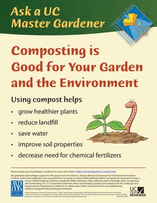 Ask a UC
Master Gardener
Composting is
Good for Your Garden
and the Environment
Using compost helps
grow healthier plants
reduce landfill
save water
improve soil properties
decrease need for chemical fertilizers
Please contact your local Master Gardener for more information (http://camastergardeners.ucdavis.edu).
We gratefully acknowledge support for this project from the Elvenia J. Slosson Research Endowment for Ornamental Horticulture.
Content used in this publication was excerpted from Compost in a Hurry (ANR Publication 8037), by Pamela M. Geisel and Carolyn L.
Unruh; California Master Gardener Handbook (ANR Publication 3382), edited by Dennis Pittenger; Basic Composting
and Composting 101, UC Cooperative Extension, Placer and Nevada Counties; and Compost Use for Landscape and
Environmental Enhancement, edited by UC editors Janet Hartin and David Crohn and published by
California Integrated Waste Management Board.
Project management: Pamela M. Geisel; Donna C. Seaver. Poster design and illustrations: Will Suckow Illustration. No endorsement of listed sites,
products, or information is intended, nor criticism implied of those not mentioned. The University of California does not discriminate in any of its policies,
procedures, or practices. The University is an affirmative action/equal opportunity employer. September 2009
 