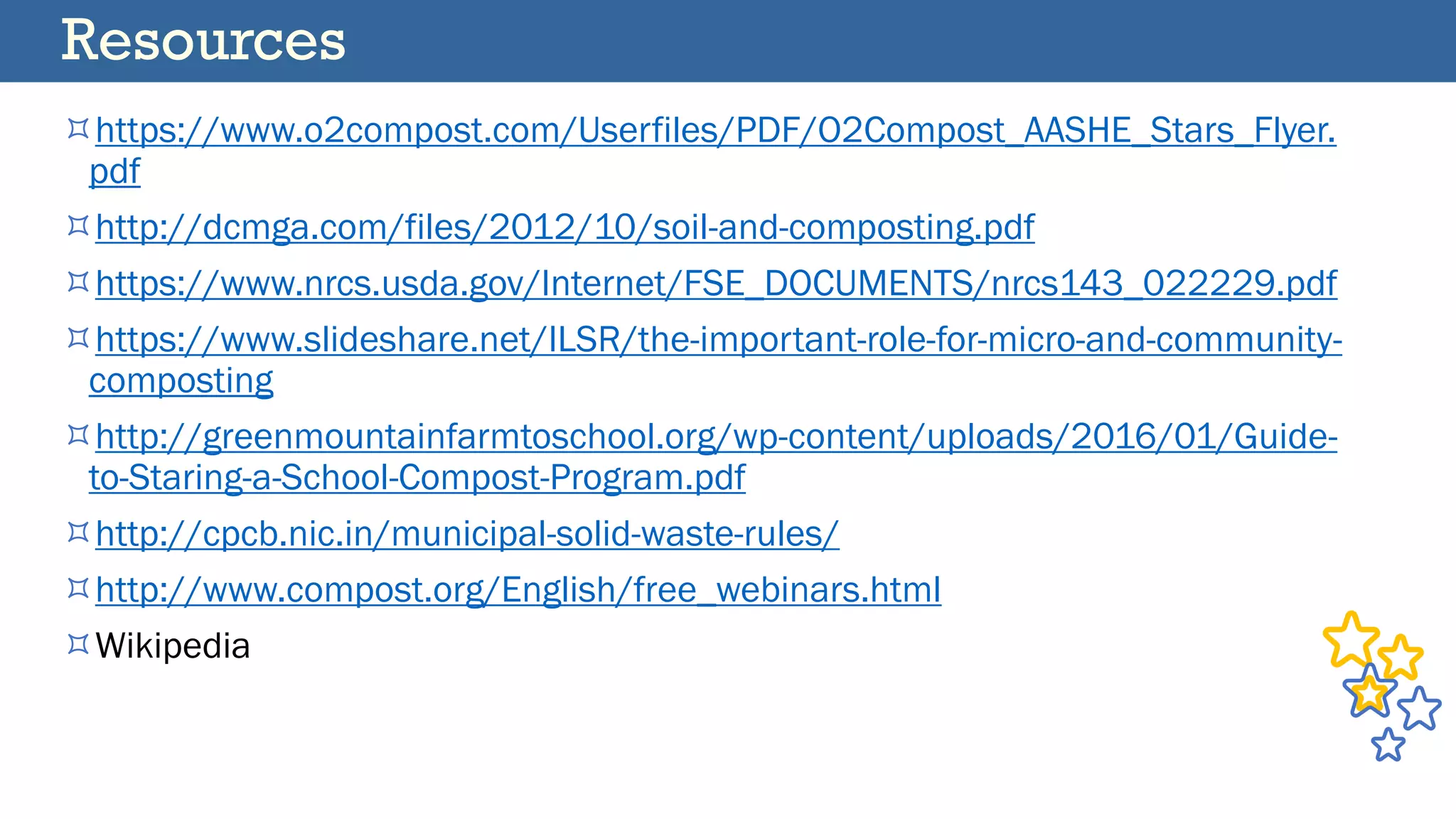 https://www.o2compost.com/Userfiles/PDF/O2Compost_AASHE_Stars_Flyer.
pdf
http://dcmga.com/files/2012/10/soil-and-composting.pdf
https://www.nrcs.usda.gov/Internet/FSE_DOCUMENTS/nrcs143_022229.pdf
https://www.slideshare.net/ILSR/the-important-role-for-micro-and-community-
composting
http://greenmountainfarmtoschool.org/wp-content/uploads/2016/01/Guide-
to-Staring-a-School-Compost-Program.pdf
http://cpcb.nic.in/municipal-solid-waste-rules/
http://www.compost.org/English/free_webinars.html
Wikipedia
Resources
 