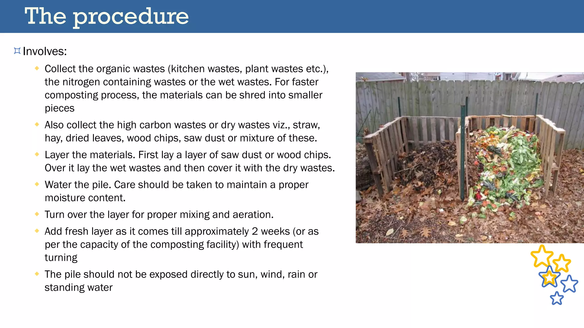 Involves:
 Collect the organic wastes (kitchen wastes, plant wastes etc.),
the nitrogen containing wastes or the wet wastes. For faster
composting process, the materials can be shred into smaller
pieces
 Also collect the high carbon wastes or dry wastes viz., straw,
hay, dried leaves, wood chips, saw dust or mixture of these.
 Layer the materials. First lay a layer of saw dust or wood chips.
Over it lay the wet wastes and then cover it with the dry wastes.
 Water the pile. Care should be taken to maintain a proper
moisture content.
 Turn over the layer for proper mixing and aeration.
 Add fresh layer as it comes till approximately 2 weeks (or as
per the capacity of the composting facility) with frequent
turning
 The pile should not be exposed directly to sun, wind, rain or
standing water
The procedure
 