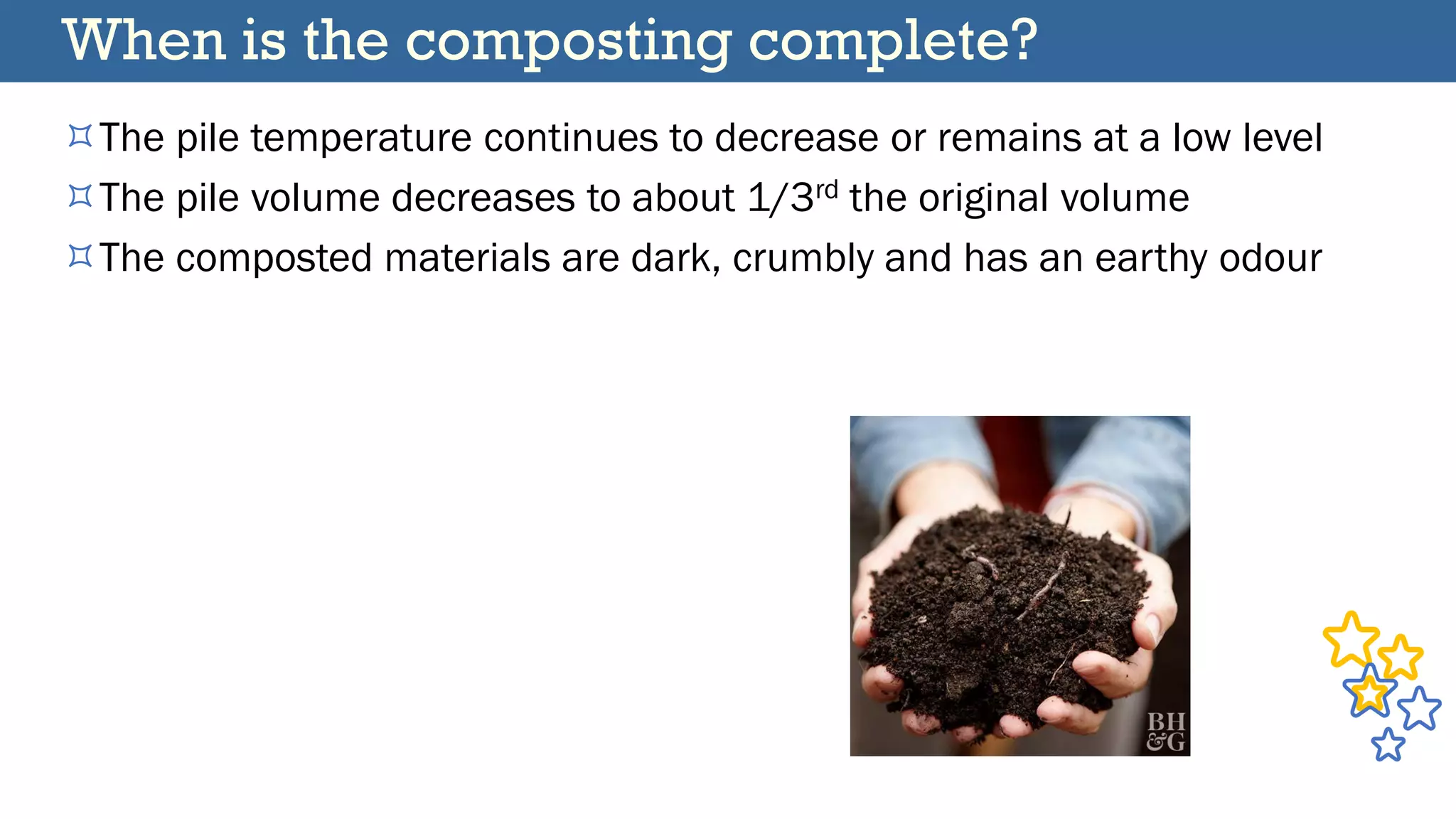 When is the composting complete?
The pile temperature continues to decrease or remains at a low level
The pile volume decreases to about 1/3rd the original volume
The composted materials are dark, crumbly and has an earthy odour
 