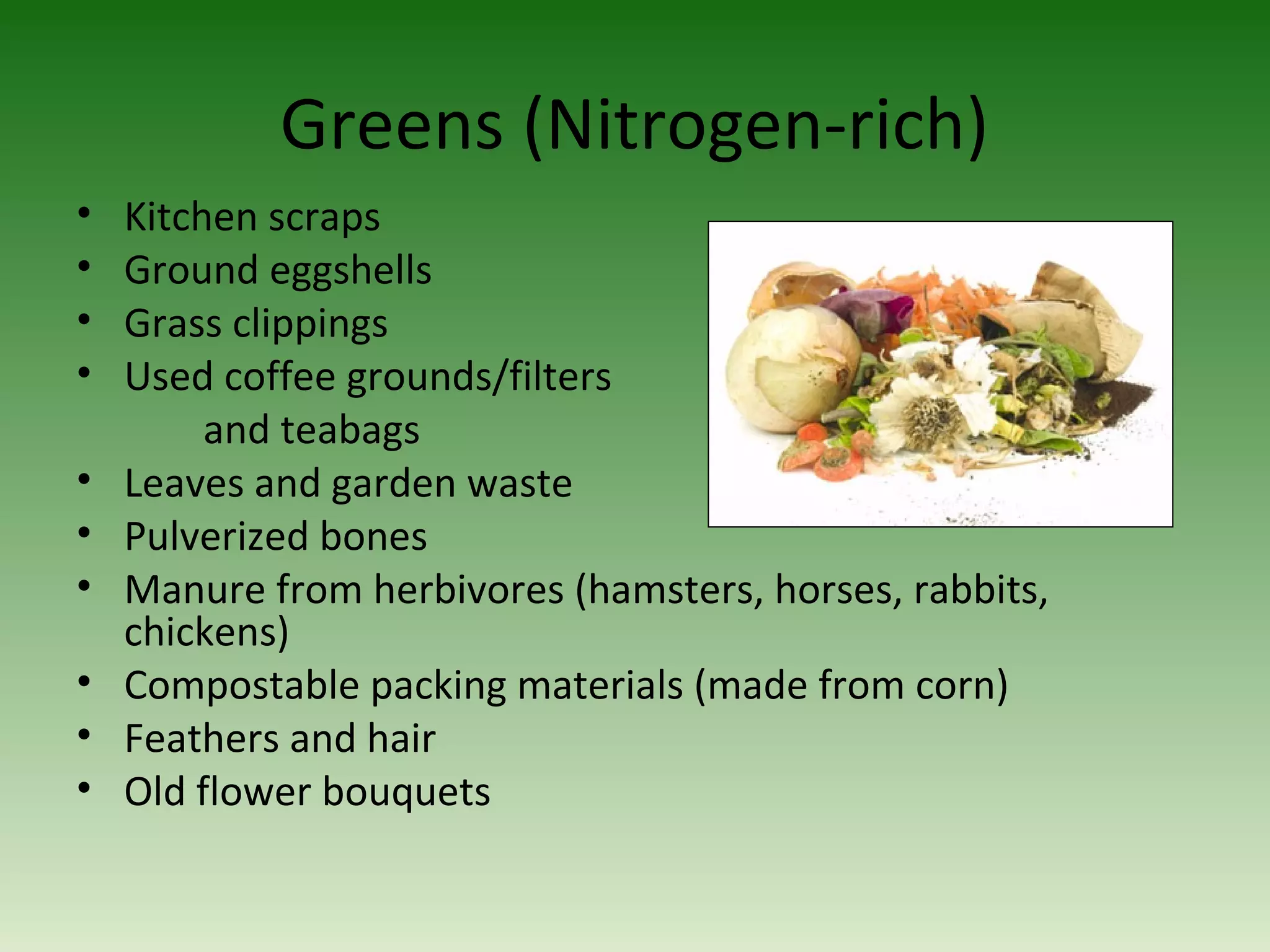 Greens (Nitrogen-rich)
• Kitchen scraps
• Ground eggshells
• Grass clippings
• Used coffee grounds/filters
and teabags
• Leaves and garden waste
• Pulverized bones
• Manure from herbivores (hamsters, horses, rabbits,
chickens)
• Compostable packing materials (made from corn)
• Feathers and hair
• Old flower bouquets
 