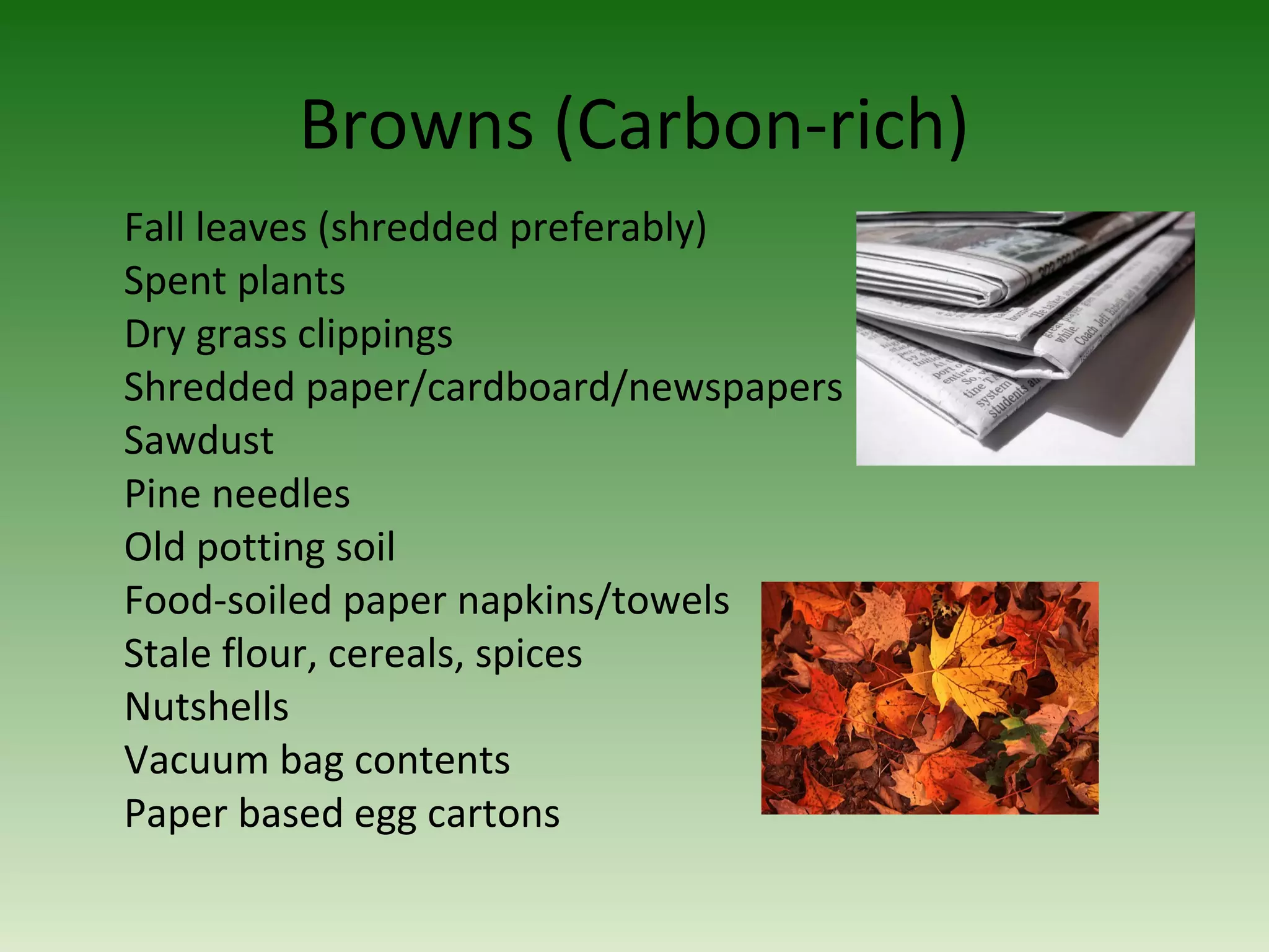 Browns (Carbon-rich)
Fall leaves (shredded preferably)
Spent plants
Dry grass clippings
Shredded paper/cardboard/newspapers
Sawdust
Pine needles
Old potting soil
Food-soiled paper napkins/towels
Stale flour, cereals, spices
Nutshells
Vacuum bag contents
Paper based egg cartons
 