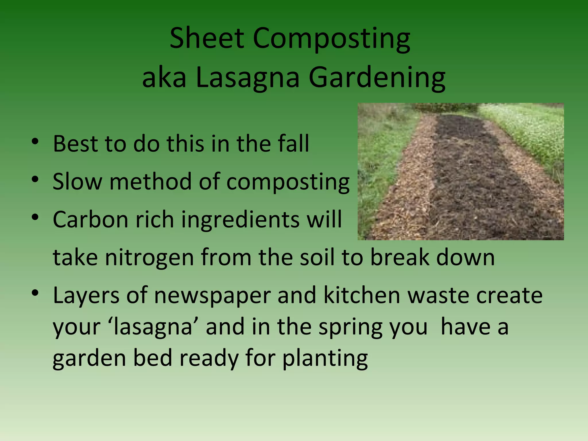 Sheet Composting
aka Lasagna Gardening
• Best to do this in the fall
• Slow method of composting
• Carbon rich ingredients will
take nitrogen from the soil to break down
• Layers of newspaper and kitchen waste create
your ‘lasagna’ and in the spring you have a
garden bed ready for planting
 
