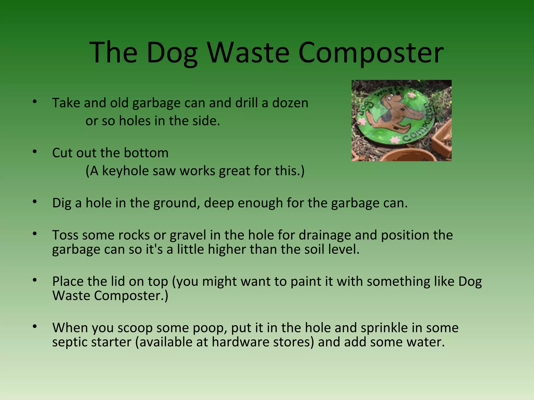 The Dog Waste Composter
• Take and old garbage can and drill a dozen
or so holes in the side.
• Cut out the bottom
(A keyhole saw works great for this.)
• Dig a hole in the ground, deep enough for the garbage can.
• Toss some rocks or gravel in the hole for drainage and position the
garbage can so it's a little higher than the soil level.
• Place the lid on top (you might want to paint it with something like Dog
Waste Composter.)
• When you scoop some poop, put it in the hole and sprinkle in some
septic starter (available at hardware stores) and add some water.
 