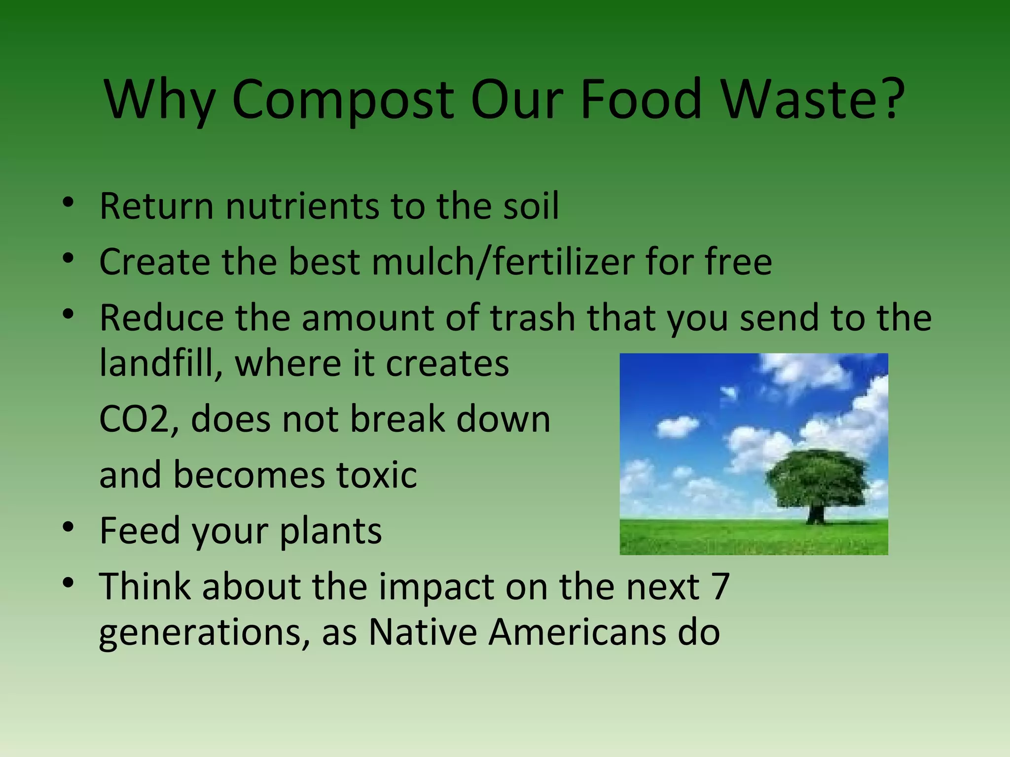 Why Compost Our Food Waste?
• Return nutrients to the soil
• Create the best mulch/fertilizer for free
• Reduce the amount of trash that you send to the
landfill, where it creates
CO2, does not break down
and becomes toxic
• Feed your plants
• Think about the impact on the next 7
generations, as Native Americans do
 