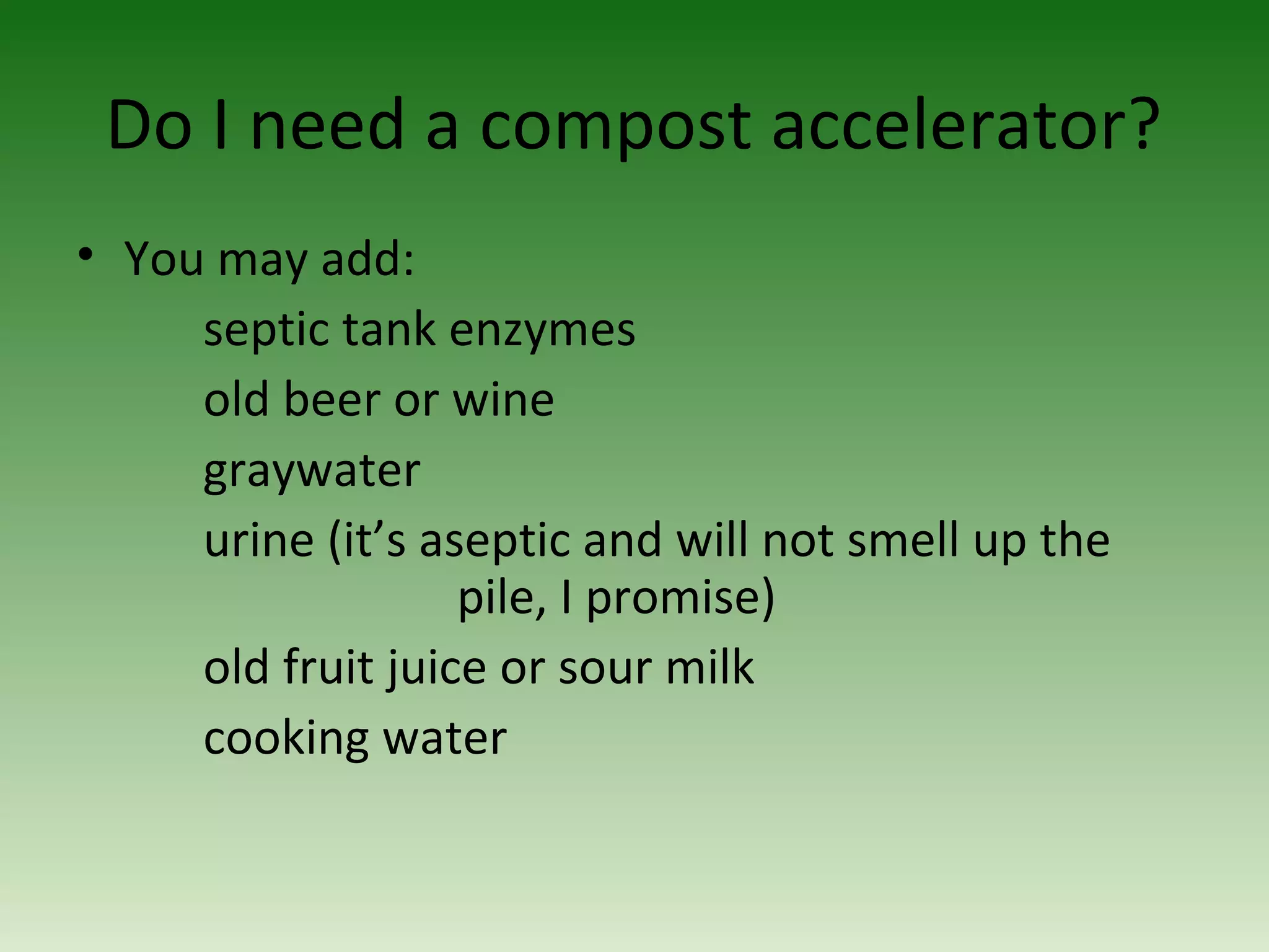 Do I need a compost accelerator?
• You may add:
septic tank enzymes
old beer or wine
graywater
urine (it’s aseptic and will not smell up the
pile, I promise)
old fruit juice or sour milk
cooking water
 