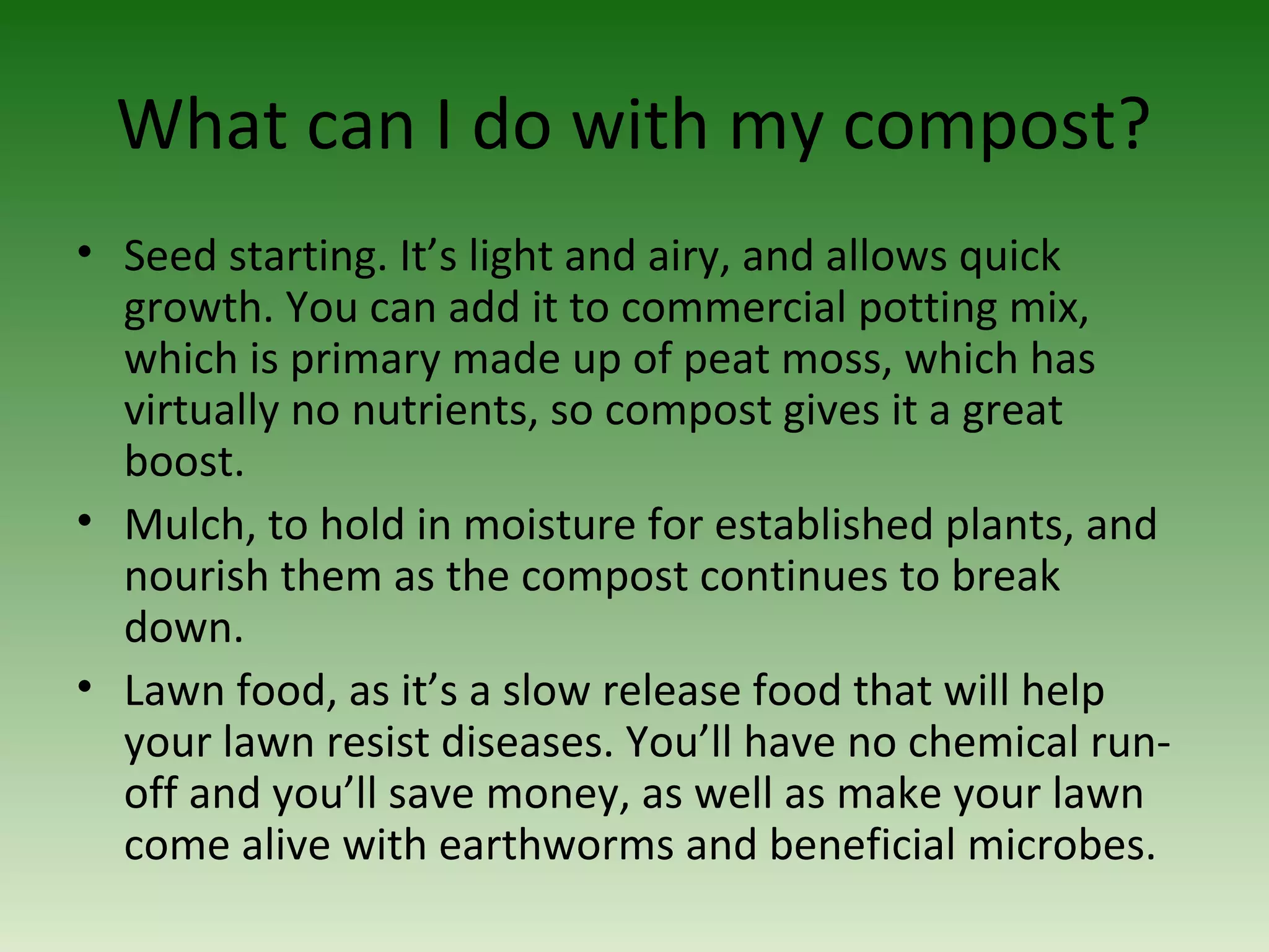 What can I do with my compost?
• Seed starting. It’s light and airy, and allows quick
growth. You can add it to commercial potting mix,
which is primary made up of peat moss, which has
virtually no nutrients, so compost gives it a great
boost.
• Mulch, to hold in moisture for established plants, and
nourish them as the compost continues to break
down.
• Lawn food, as it’s a slow release food that will help
your lawn resist diseases. You’ll have no chemical run-
off and you’ll save money, as well as make your lawn
come alive with earthworms and beneficial microbes.
 
