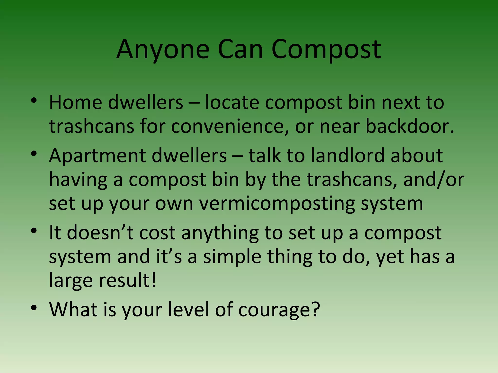 Anyone Can Compost
• Home dwellers – locate compost bin next to
trashcans for convenience, or near backdoor.
• Apartment dwellers – talk to landlord about
having a compost bin by the trashcans, and/or
set up your own vermicomposting system
• It doesn’t cost anything to set up a compost
system and it’s a simple thing to do, yet has a
large result!
• What is your level of courage?
 