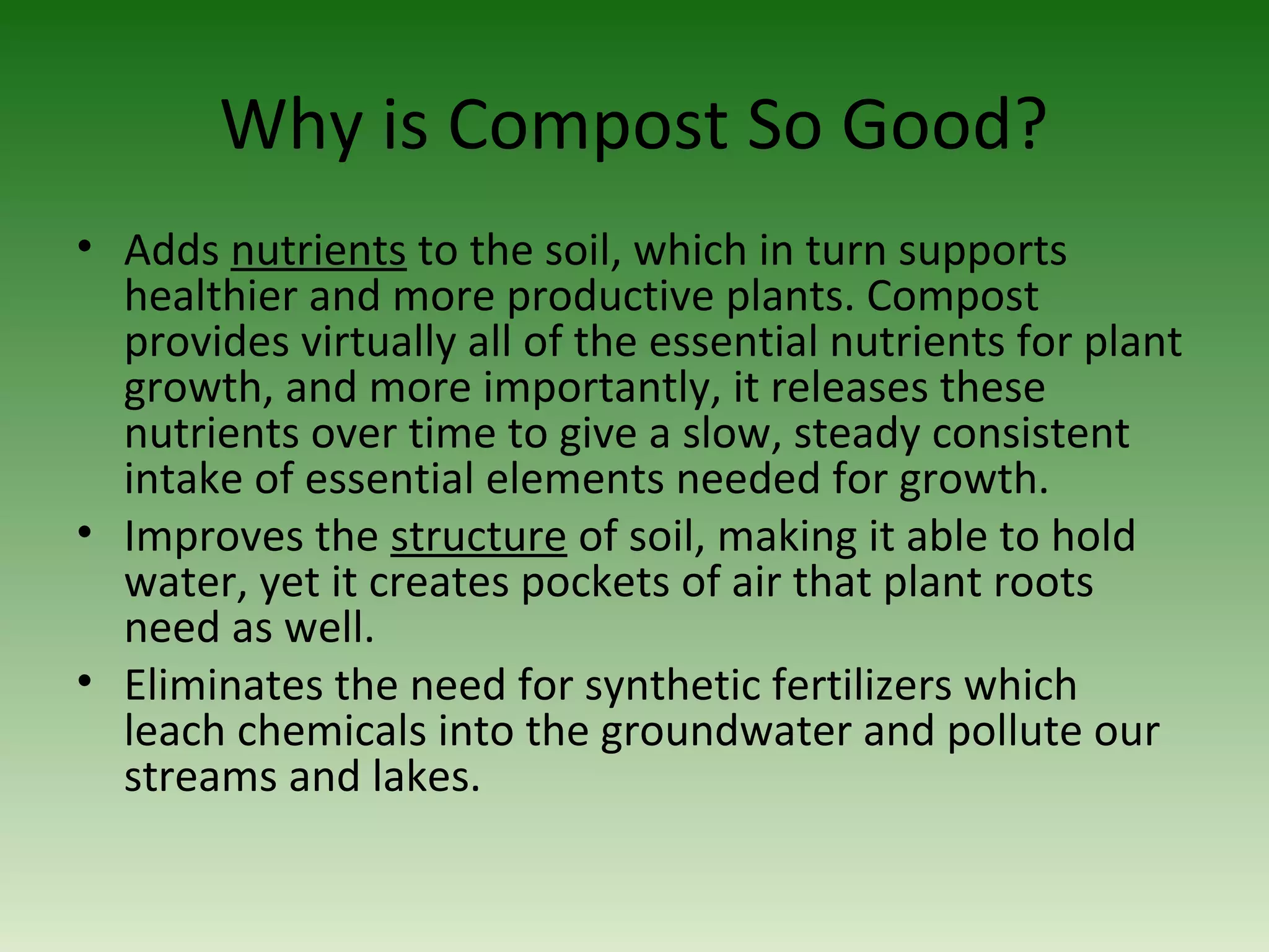 Why is Compost So Good?
• Adds nutrients to the soil, which in turn supports
healthier and more productive plants. Compost
provides virtually all of the essential nutrients for plant
growth, and more importantly, it releases these
nutrients over time to give a slow, steady consistent
intake of essential elements needed for growth.
• Improves the structure of soil, making it able to hold
water, yet it creates pockets of air that plant roots
need as well.
• Eliminates the need for synthetic fertilizers which
leach chemicals into the groundwater and pollute our
streams and lakes.
 