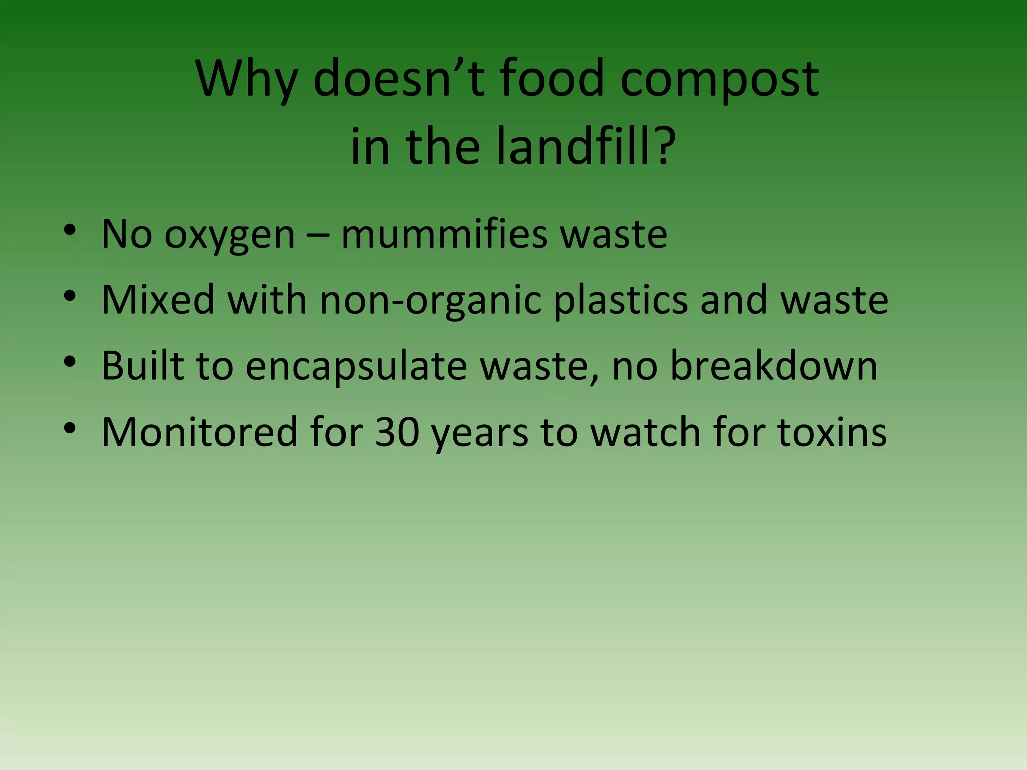 Why doesn’t food compost
in the landfill?
• No oxygen – mummifies waste
• Mixed with non-organic plastics and waste
• Built to encapsulate waste, no breakdown
• Monitored for 30 years to watch for toxins
 