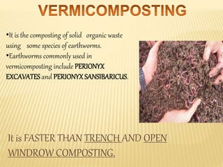 •It is the composting of solid organic waste
using some species of earthworms.
•Earthworms commonly used in
vermicomposting include PERIONYX
EXCAVATES and PERIONYXSANSIBARICUS.
It is FASTER THAN TRENCH AND OPEN
WINDROW COMPOSTING.
 
