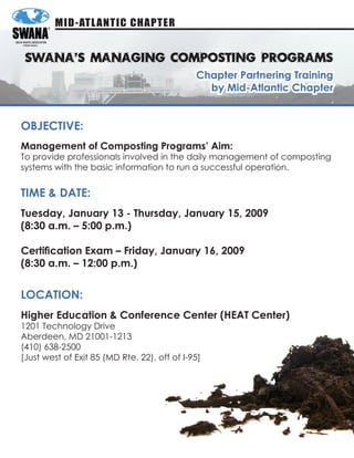 MID-ATL ANTIC CHAPTER


 SWANA’S MANAGING COMPOSTING PROGRAMS
                                              Chapter Partnering Training
                                                by Mid-Atlantic Chapter


ObjeCTive:
Management of Composting Programs’ Aim:
To provide professionals involved in the daily management of composting
systems with the basic information to run a successful operation.


TiMe & DATe:
Tuesday, january 13 - Thursday, january 15, 2009
(8:30 a.m. – 5:00 p.m.)

Certification Exam – Friday, January 16, 2009
(8:30 a.m. – 12:00 p.m.)


LOCATiOn:
Higher education & Conference Center (HeAT Center)
1201 Technology Drive
Aberdeen, MD 21001-1213
(410) 638-2500
[Just west of Exit 85 (MD Rte. 22), off of I-95]
 