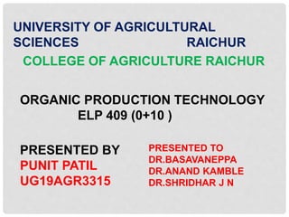 UNIVERSITY OF AGRICULTURAL
SCIENCES RAICHUR
COLLEGE OF AGRICULTURE RAICHUR
ORGANIC PRODUCTION TECHNOLOGY
ELP 409 (0+10 )
PRESENTED BY
PUNIT PATIL
UG19AGR3315
PRESENTED TO
DR.BASAVANEPPA
DR.ANAND KAMBLE
DR.SHRIDHAR J N
 