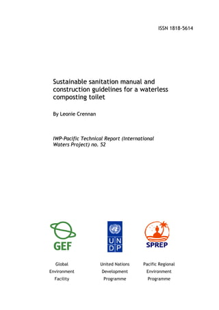 ISSN 1818-5614




 Sustainable sanitation manual and
 construction guidelines for a waterless
 composting toilet

 By Leonie Crennan



 IWP-Pacific Technical Report (International
 Waters Project) no. 52




  Global             United Nations    Pacific Regional
Environment          Development        Environment
  Facility            Programme          Programme
 