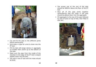 The access cap at the end of the pipe
                                                       should be 600mm above the floor of the ET
                                                       bed.
                                                       Glue all of the pipe joints together
                                                       remembering that the holes in the pipe
                                                       should be placed down into the aggregate.
                                                       Fill aggregate to the top of the pipe followed
                                                       by 5cm of sand on top of that, then filled in
                                                       with dirt.




Cut and fit the pipe to the different joints
before putting glue.
Drill holes in pipe for urine to drain into the
ET bed.
Fill the bed with large stones or aggregate
no smaller than 25mm up to the bottom of
the pipe.
Make sure the pipe from the inside of the
chamber to the edge of the ET bed is sloped
slightly down into the bed.
The pipe in the ET bed with the holes should
be level.

                                            19    20
 