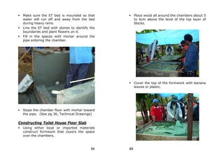 Make sure the ET bed is mounded so that            Place wood all around the chambers about 5
  water will run off and away from the bed           to 6cm above the level of the top layer of
  during heavy rains.                                blocks.
  Line the ET bed with stones to identify the
  boundaries and plant flowers on it.
  Fill in the spaces with mortar around the
  pipe entering the chamber.




                                                     Cover the top of the formwork with banana
                                                     leaves or plastic.




  Slope the chamber floor with mortar toward
  the pipe. (See pg 36, Technical Drawings)

Constructing Toilet House Floor Slab
  Using either local or imported materials
  construct formwork that covers the space
  over the chambers.



                                          21    22
 