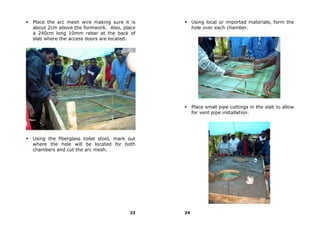 Place the arc mesh wire making sure it is          Using local or imported materials, form the
about 2cm above the formwork. Also, place          hole over each chamber.
a 240cm long 10mm rebar at the back of
slab where the access doors are located.




                                                   Place small pipe cuttings in the slab to allow
                                                   for vent pipe installation.




Using the fiberglass toilet stool, mark out
where the hole will be located for both
chambers and cut the arc mesh.




                                        23    24
 