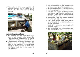 Nail the doorframe to the concrete using
  After nailing all of the pieces together and          concrete nails or special concrete screws.
  ensuring there is a good fit, cut the floor in        Measure the frame and cut the access doors
  half to allow for easier removal during               from the marine ply.
  cleaning.                                             Rest the door against the frame and drill
                                                        four holes through the doors and frames for
                                                        the bolts. Use a drill bit one size smaller
                                                        than the bolt diameter.
                                                        Hammer the 75mm long bolts in the holes
                                                        from the inside of the chamber.
                                                        Cut 4 baffle boards 20cm wide and the
                                                        correct length to fit the doorframe from the
                                                        left over marine ply.
                                                        Cut 8 - 2 x 2 cm runners 35cm long to hold
                                                        the baffle boards.
                                                        Nail the runners into the doorframe and
                                                        slide in the baffle boards.


Constructing Access Doors
  The material used for constructing every
  part of the access doors should be
  constructed from treated timber, or from a
  local timber, which you know rots slowly.
  Dimensions for the access doorframes will
  depend on how much mortar is used on the
  inside of the chambers. The dimensions
  should be about 1m wide by 70cm high.
  The frame should be in the middle of
  concrete ledge.



                                             27    28
 