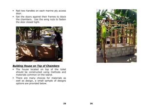 Nail two handles on each marine ply access
  door.
  Set the doors against their frames to block
  the chambers. Use the wing nuts to fasten
  the door closed tight.




Building House on Top of Chambers
  The house located on top of the toilet
  should be constructed using methods and
  materials common on the island.
  There are many choices for materials as
  well as design, a small sample of designs
  options are provided below.




                                          29    30
 