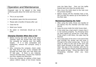 onto the false floor. Then put the baffle
Operation and Maintenance                              boards back and close the access door.
Proposed sign to be placed in the toilet               Now move the toilet stool to the hole over
notifying guest about the toilet and how to use        the primed chamber.
it.                                                    Before closing off the chamber that is full,
                                                       fill it up with dry leaves up to the bottom of
  This is an eco-toilet                                the floor slab.
  No pollution goes into the environment
                                                  Maintaining/Cleaning the Toilet
  Please add a handful of leaves after use
                                                       After using the toilet, throw one handful of
  Close the lid                                        dry leaves into the chamber and then shut
                                                       the lid.
  Wash your hands
                                                       Keep the area inside the toilet house clean.
  No water or chemicals should go in the               If the toilet has a bad smell it means that it
  toilet                                               is not working properly. Try throwing twice
                                                       as many leaves as normal for a few days.
                                                       If the smell is still there, the pipe may be
Changing Chamber When One is Full
                                                       blocked.
  Before moving the toilet stool to the other
                                                       Put a long piece of tie wire in one end of the
  chamber open the access door and check
                                                       pipe through the access cap and push it
  the compost by looking over the baffle
                                                       through to the other access cap. Tie an old
  boards.     If it is fully composted and
                                                       piece of calico to the end of the wire and
  inoffensive, remove the compost using a
                                                       pull it back through to the other side. Also
  shovel.
                                                       clean the pipe in the chamber with the tie
  After removing the compost, check under              wire. This should remove anything blocking
  the false floor to see if any compost fell           this section of pipe. Throw the cloth in the
  through the false floor and may block the            composting chamber when you have
  ET bed pipe.      If there is any material,          finished.
  remove the false floor, remove the material
  and then replace the false floor.
  Prime the chamber by adding a thick layer
  (about 100mm deep) of dry brown leaves

                                             31   32
 