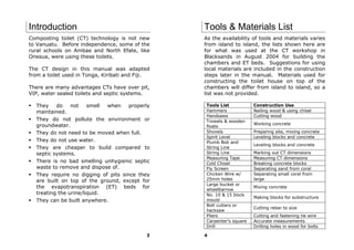 Introduction                                      Tools & Materials List
Composting toilet (CT) technology is not new      As the availability of tools and materials varies
to Vanuatu. Before independence, some of the      from island to island, the lists shown here are
rural schools on Ambae and North Efate, like      for what was used at the CT workshop in
Onesua, were using these toilets.                 Blacksands in August 2004 for building the
                                                  chambers and ET beds. Suggestions for using
The CT design in this manual was adapted          local materials are included in the construction
from a toilet used in Tonga, Kiribati and Fiji.   steps later in the manual. Materials used for
                                                  constructing the toilet house on top of the
There are many advantages CTs have over pit,      chambers will differ from island to island, so a
VIP, water sealed toilets and septic systems.     list was not provided.

  They    do    not    smell when    properly     Tools List           Construction Use
  maintained.                                     Hammers              Nailing wood & using chisel
                                                  Handsaws             Cutting wood
  They do not pollute the environment or          Trowels & wooden
  groundwater.                                                         Working concrete
                                                  floats
  They do not need to be moved when full.         Shovels              Preparing site, mixing concrete
                                                  Spirit Level         Leveling blocks and concrete
  They do not use water.                          Plumb Bob and
                                                                       Leveling blocks and concrete
  They are cheaper to build compared to           String Line
  septic systems.                                 String Line          Marking out CT dimensions
                                                  Measuring Tape       Measuring CT dimensions
  There is no bad smelling unhygienic septic      Cold Chisel          Breaking concrete blocks
  waste to remove and dispose of.                 Fly Screen           Separating sand from coral
  They require no digging of pits since they      Chicken Wire w/      Separating small coral from
  are built on top of the ground, except for      25mm holes           large
                                                  Large bucket or
  the evapotranspiration (ET) beds for            wheelbarrow
                                                                       Mixing concrete
  treating the urine/liquid.                      No. 10 & 15 block
                                                                       Making blocks for substructure
  They can be built anywhere.                     mould
                                                  Bolt cutters or
                                                                       Cutting rebar to size
                                                  hacksaw
                                                  Pliers               Cutting and fastening tie wire
                                                  Carpenter’s square   Accurate measurements
                                                  Drill                Drilling holes in wood for bolts

                                             3    4
 