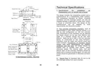 Technical Specifications
     1. Specifications     for      installation    as
        freestanding unit, or retrofit into a house

     The design includes the composting system and a
     superstructure for a freestanding toilet building.
     The composting chambers as shown, including
     ventilation and the drainage system can also be
     installed beneath a bathroom or toilet room, within
     a house or amenities block. The design of the
     superstructure    can   be   adapted      to  local
     requirements, but should be durable.

     a). Two concrete composting chambers, each of
     approximately a cubic meter internal volume, in a
     side by side configuration on 100 mm concrete
     slab. Dimensions of the chambers can be reduced
     but height should not be less than 800mm and
     width of a chamber should not be less than
     650mm. Walls can be in 400 x 150 mm concrete
     blocks, or constructed on site using formwork.
     Chambers must be insect and vermin proof and
     water-resistant. Foundations of chambers should
     comply with local specifications for weather
     conditions and site soils. All timber should be
     treated pine or durable local timber, unless
     otherwise stated. The internal walls, roof and
     plenum floor of the concrete chambers should be
     sealed with a moisture-proofing agent. All nails and
     screws should be galvanized or otherwise corrosion
     proof.

     b). Plenum floor of chambers falls 25 mm to 90
     mm drainage outlets from each chamber.


39   40
 