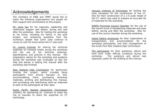 Vanuatu Institute of Technology for lending the
Acknowledgements                                       tools necessary for the construction of the CT.
                                                       Also for their construction of a 1:5 scale model of
The members of VIBA and TRMC would like to
                                                       the CT, which was used to prepare an accurate list
thank the following organizations and people for
                                                       of materials for the workshop.
their support and contributions to this project.
                                                       SHEFA Provincial Council Chamber for the use of
Mr. Joyle Yau for his ingenuity, leadership and
                                                       the council truck in transporting materials and tools
continuous support well before, during and well
                                                       before, during and after the workshop. Also for
after the workshop. Also for hosting the workshop
                                                       use of the council chamber during the workshop.
at his home, including his family in the pilot
project, and answering questions from the
                                                       Island Safaris employees for their organization of
numerous people that came (and continue to
                                                       transportation  and    accommodation     for   the
come) to visit his home where the CT was built.
                                                       workshop participants, and their management of
                                                       the funds from New Zealand High Commission.
Dr. Leonie Crennan for sharing her technical
expertise on compost toilets during the workshop
                                                       The participants for their questions, advice and
and the use        of her     technical drawings,
                                                       hard work under difficult conditions during the
specifications, and pictures in this manual. Her
                                                       workshop.      The questions and advice was
preparatory advise for the workshop and guidance
                                                       especially useful for the drafting of this manual.
during the workshop was invaluable as was her
help and advise in editing this manual after the
workshop was finished.

New Zealand High Commission for generously
funding this project, which included flying
participants from around Vanuatu to Vila,
accommodating       them,    purchasing     workshop
materials, printing and distributing this manual,
and purchasing and distributing start-up materials
to each of the participants at their sites.

South Pacific Applied Geoscience Commission
(SOPAC) for sponsoring Dr. Crennan to make the
trip to Vanuatu to share her expertise on CT
technology.


                                                 45    46
 