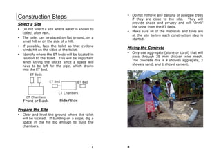 Do not remove any banana or pawpaw trees
Construction Steps                                     if they are close to the site. They will
Select a Site                                          provide shade and privacy and will ‘drink’
                                                       the urine from the ET beds.
  Do not select a site where water is known to
                                                       Make sure all of the materials and tools are
  collect after rain.
                                                       at the site before each construction step is
  The toilet can be placed on flat ground, on a        started.
  small hill or on the side of a hill.
  If possible, face the toilet so that cyclone
                                                   Mixing the Concrete
  winds hit on the sides of the toilet.
                                                       Only use aggregate (stone or coral) that will
  Identify where the ET beds will be located in
                                                       pass through 25 mm chicken wire mesh.
  relation to the toilet. This will be important
                                                       The concrete mix is 4 shovels aggregate, 2
  when laying the blocks since a space will
                                                       shovels sand, and 1 shovel cement.
  have to be left for the pipe, which drains
  into the ET bed.




Prepare the Site
  Clear and level the ground where the toilet
  will be located. If building on a slope, dig a
  space in the hill big enough to build the
  chambers.




                                              7    8
 