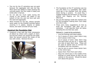 The mix for the CT workshop was not good
  because the aggregate size was too big.              The foundation at the CT workshop was too
  More sand was added to make working the              low and there is a possibility that water
  concrete easier, but this made it chalky and         could get in the chamber from the access
  brittle after it had set.                            doors during a cyclone. To avoid this, I
  Do not add too much water during the                 suggest building the formwork on top of the
  mixing or the cement will collect in the             ground and digging out the footings
  bottom of the mix and not bind well with             afterward.
  the sand and aggregate.                              Dig out the footings inside the marked area
  When finished for the day, always sprinkle           for the foundation making them 15cm deep
  some water on the finished concrete before           and 25cm wide.
  covering it in plastic, banana or laplap             There were many suggestions on how to
  leaves, and wash concrete off your tools.            build the foundation slab after the CT
                                                       workshop. I will describe them all below
Construct the Foundation Slab                          including the one that was used.
  Construct a box with the inner dimensions            Method A – (used at the workshop):
  of 255cm by 135cm with a depth of 10cm.              o Line the footings with black plastic.
  Put this box where you would like the toilet.
                                                       o Cut 2 pieces of 10mm rebar 240cm long
  Mark the ground around the inside of the
                                                         and 3 pieces 110cm long.
  box with a stick. Remove the box.
                                                       o Cut 8 pieces of 6mm rebar 50cm long
                                                         and bend them all into an ‘L’ shape with
                                                         one side at least 30cm long. These will
                                                         be used as starter bars to connect the
                                                         foundation with the chambers.
                                                       o Use tie wire to secure these starter bars
                                                         to the 10mm bars.
                                                       o Space them 70cm from each other.
                                                       o Place the 10mm bars in the middle of the
                                                         footings on small stones so they are not
                                                         resting on the ground. Should be about
                                                         3cm above the ground.

                                             9    10
 