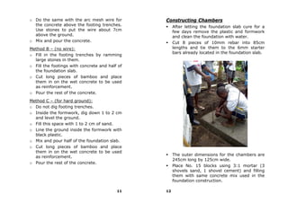 o Do the same with the arc mesh wire for        Constructing Chambers
  the concrete above the footing trenches.           After letting the foundation slab cure for a
  Use stones to put the wire about 7cm               few days remove the plastic and formwork
  above the ground.                                  and clean the foundation with water.
o Mix and pour the concrete.                         Cut 8 pieces of 10mm rebar into 85cm
Method B – (no wire):                                lengths and tie them to the 6mm starter
                                                     bars already located in the foundation slab.
o Fill in the footing trenches by ramming
  large stones in them.
o Fill the footings with concrete and half of
  the foundation slab.
o Cut long pieces of bamboo and place
  them in on the wet concrete to be used
  as reinforcement.
o Pour the rest of the concrete.
Method C – (for hard ground):
o Do not dig footing trenches.
o Inside the formwork, dig down 1 to 2 cm
  and level the ground.
o Fill this space with 1 to 2 cm of sand.
o Line the ground inside the formwork with
  black plastic.
o Mix and pour half of the foundation slab.
o Cut long pieces of bamboo and place
  them in on the wet concrete to be used
                                                     The outer dimensions for the chambers are
  as reinforcement.
                                                     245cm long by 125cm wide.
o Pour the rest of the concrete.
                                                     Place No. 15 blocks using 3:1 mortar (3
                                                     shovels sand, 1 shovel cement) and filling
                                                     them with same concrete mix used in the
                                                     foundation construction.

                                          11    12
 