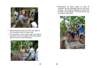 Remember to leave space in side of
                                                  chamber for the drainage pipe for the urine
                                                  to pass. The location depends on where the
                                                  ET beds will be placed. The hole can be cut
                                                  out with a cold chisel.




Blocks should be set 5cm from the edge of
the foundation slab on every side.
The chamber is four blocks high and should
be 80cm from the surface of the foundation
slab to the top of the last block.




                                       13    14
 