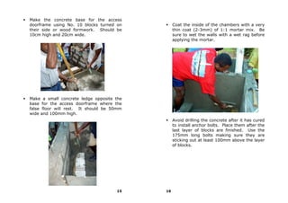Make the      concrete base for the access
doorframe    using No. 10 blocks turned on        Coat the inside of the chambers with a very
their side   or wood formwork. Should be          thin coat (2-3mm) of 1:1 mortar mix. Be
10cm high    and 20cm wide.                       sure to wet the walls with a wet rag before
                                                  applying the mortar.




Make a small concrete ledge opposite the
base for the access doorframe where the
false floor will rest. It should be 50mm
wide and 100mm high.
                                                  Avoid drilling the concrete after it has cured
                                                  to install anchor bolts. Place them after the
                                                  last layer of blocks are finished. Use the
                                                  175mm long bolts making sure they are
                                                  sticking out at least 100mm above the layer
                                                  of blocks.




                                       15    16
 