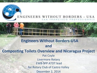 Engineers 
Without 
Borders-­‐USA 
and 
Compos8ng 
Toilets 
Overview 
and 
Nicaragua 
Project 
Pat 
Coyle 
Livermore 
Rotary 
EWB-­‐SFP 
ATDT 
lead 
for 
Rotary 
Club 
of 
Castro 
Valley 
December 
2, 
2014 
 