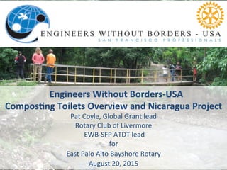  	
  Engineers	
  Without	
  Borders-­‐USA	
  
Compos7ng	
  Toilets	
  Overview	
  and	
  Nicaragua	
  Project	
  
Pat	
  Coyle,	
  Global	
  Grant	
  lead	
  	
  
Rotary	
  Club	
  of	
  Livermore	
  	
  
	
  EWB-­‐SFP	
  ATDT	
  lead	
  
for	
  	
  
East	
  Palo	
  Alto	
  Bayshore	
  Rotary	
  	
  	
  
August	
  20,	
  2015	
  
 