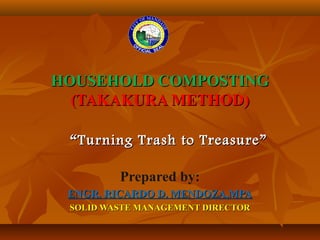 HOUSEHOLD COMPOSTINGHOUSEHOLD COMPOSTING
(TAKAKURA METHOD)(TAKAKURA METHOD)
Prepared by:
ENGR. RICARDO D. MENDOZA,MPAENGR. RICARDO D. MENDOZA,MPA
SOLID WASTE MANAGEMENT DIRECTORSOLID WASTE MANAGEMENT DIRECTOR
““Turning Trash to Treasure”Turning Trash to Treasure”
 