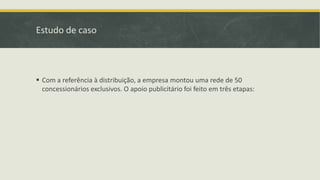 Estudo de caso
 Com a referência à distribuição, a empresa montou uma rede de 50
concessionários exclusivos. O apoio publicitário foi feito em três etapas:
 